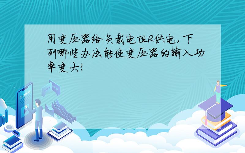 用变压器给负载电阻R供电,下列哪些办法能使变压器的输入功率变大?