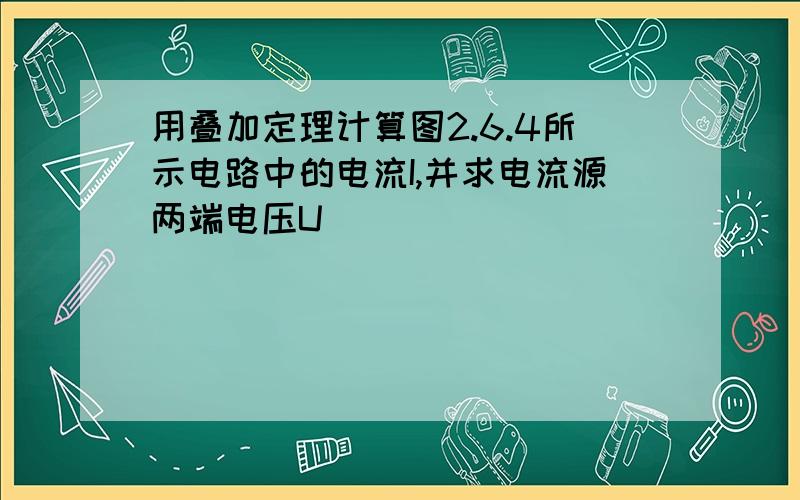 用叠加定理计算图2.6.4所示电路中的电流I,并求电流源两端电压U