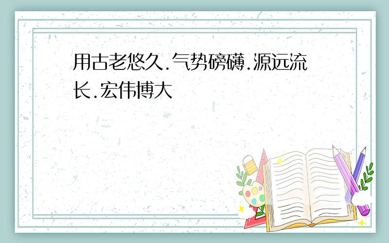 用古老悠久.气势磅礴.源远流长.宏伟博大