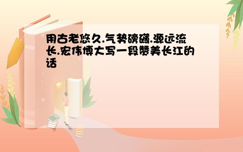 用古老悠久.气势磅礴.源远流长.宏伟博大写一段赞美长江的话