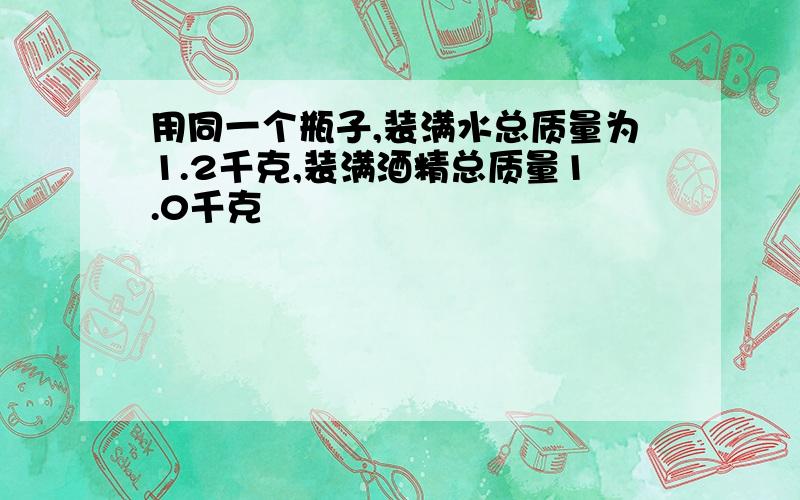 用同一个瓶子,装满水总质量为1.2千克,装满酒精总质量1.0千克