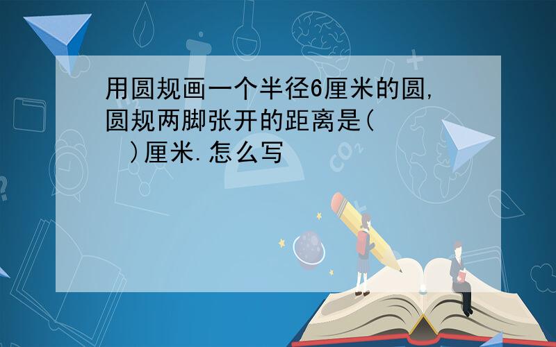 用圆规画一个半径6厘米的圆,圆规两脚张开的距离是(    )厘米.怎么写