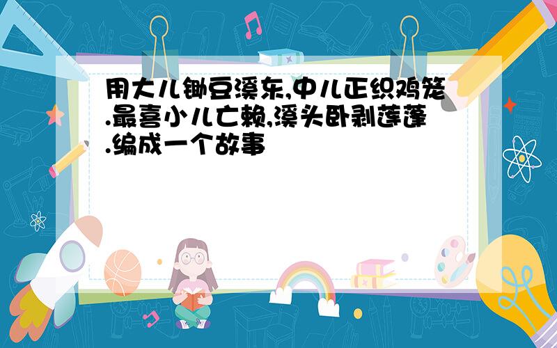 用大儿锄豆溪东,中儿正织鸡笼.最喜小儿亡赖,溪头卧剥莲蓬.编成一个故事