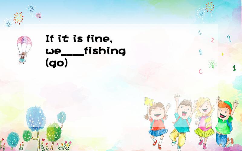 If it is fine,we____fishing (go)