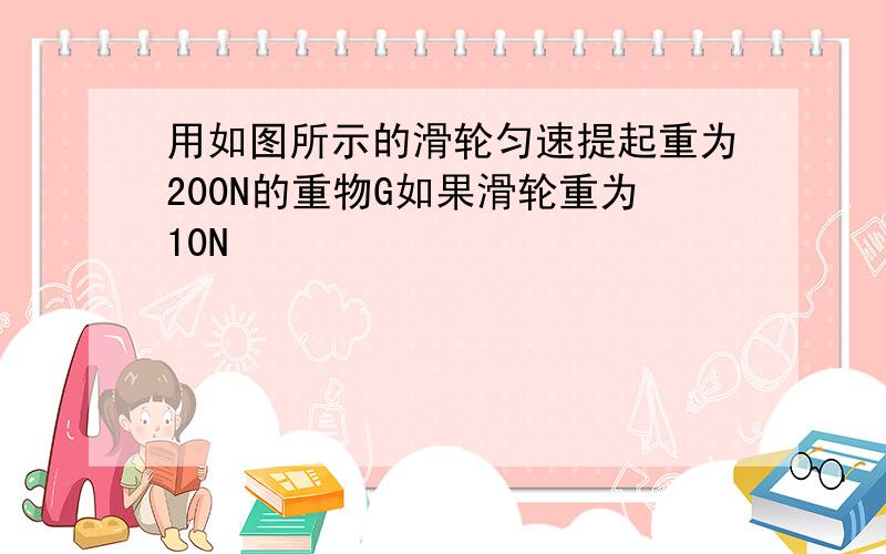 用如图所示的滑轮匀速提起重为200N的重物G如果滑轮重为10N