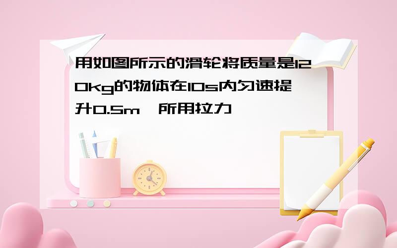 用如图所示的滑轮将质量是120kg的物体在10s内匀速提升0.5m,所用拉力