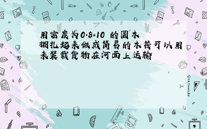 用密度为0.8*10³的圆木捆扎起来做成简易的木筏可以用来装载货物在河面上运输