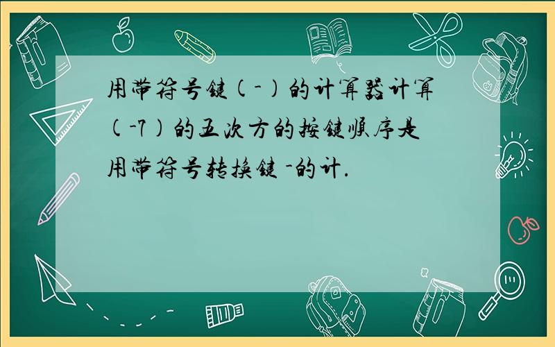 用带符号键(-)的计算器计算(-7)的五次方的按键顺序是用带符号转换键 -的计.