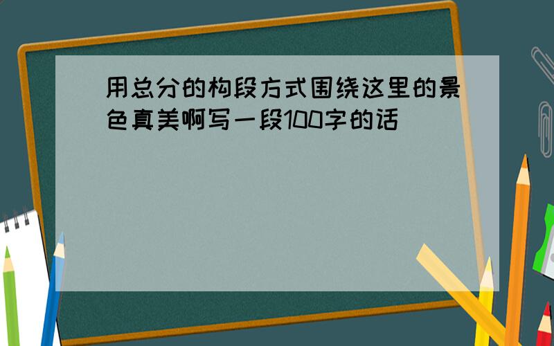 用总分的构段方式围绕这里的景色真美啊写一段100字的话