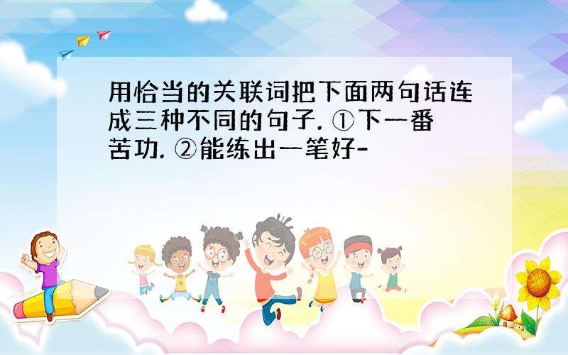 用恰当的关联词把下面两句话连成三种不同的句子. ①下一番苦功. ②能练出一笔好-