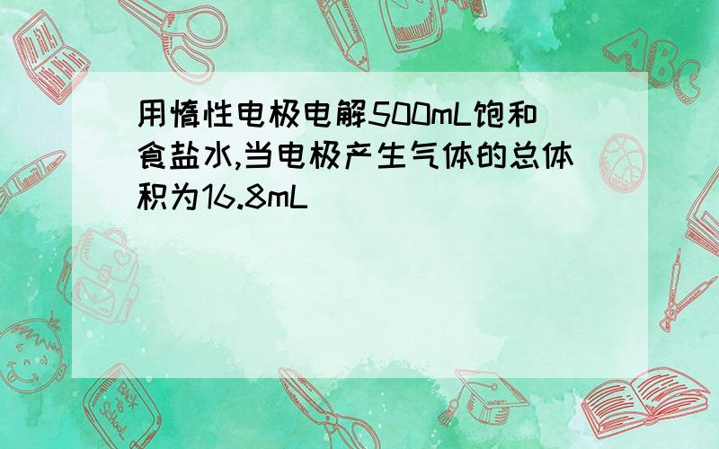 用惰性电极电解500mL饱和食盐水,当电极产生气体的总体积为16.8mL