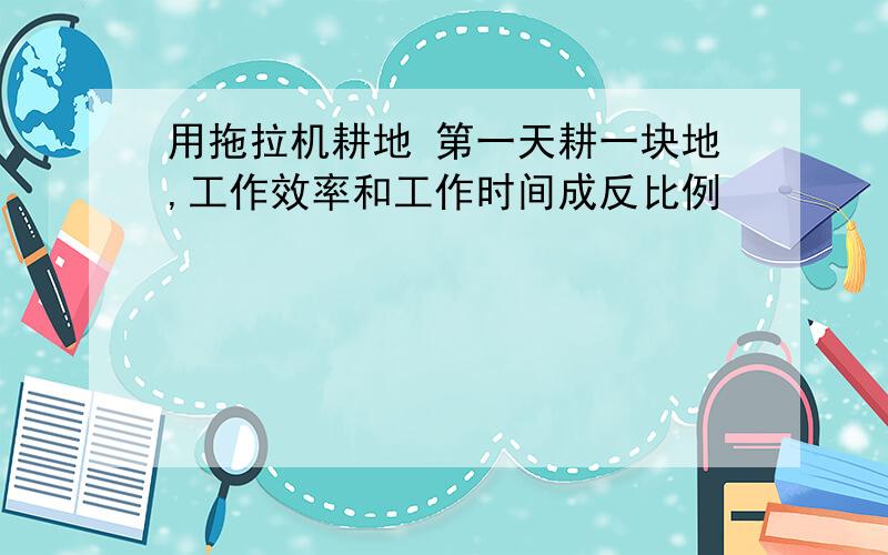 用拖拉机耕地 第一天耕一块地,工作效率和工作时间成反比例