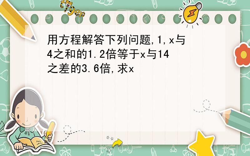 用方程解答下列问题,1,x与4之和的1.2倍等于x与14之差的3.6倍,求x