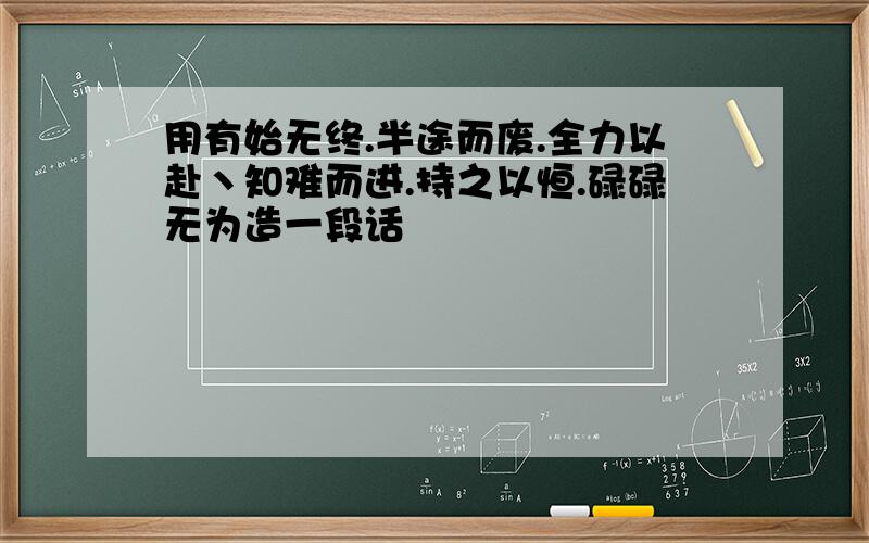 用有始无终.半途而废.全力以赴丶知难而进.持之以恒.碌碌无为造一段话