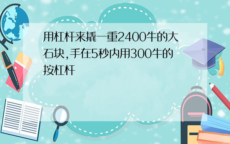 用杠杆来撬一重2400牛的大石块,手在5秒内用300牛的按杠杆