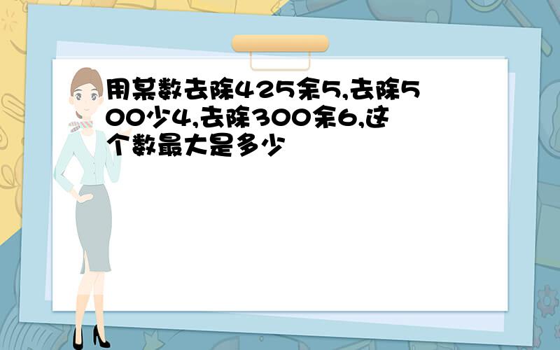 用某数去除425余5,去除500少4,去除300余6,这个数最大是多少