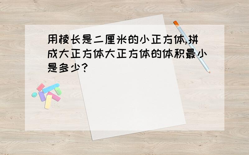 用棱长是二厘米的小正方体,拼成大正方体大正方体的体积最小是多少?