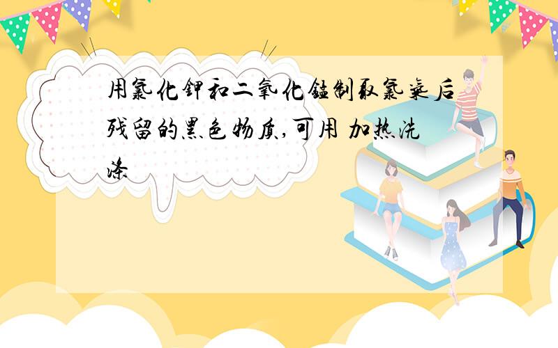 用氯化钾和二氧化锰制取氯气后残留的黑色物质,可用 加热洗涤