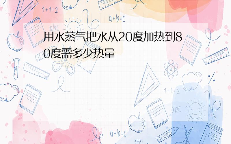 用水蒸气把水从20度加热到80度需多少热量