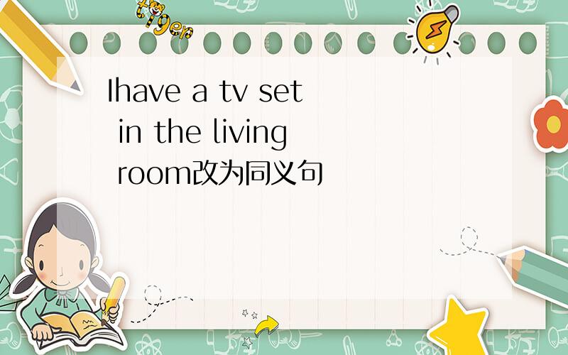 Ihave a tv set in the living room改为同义句