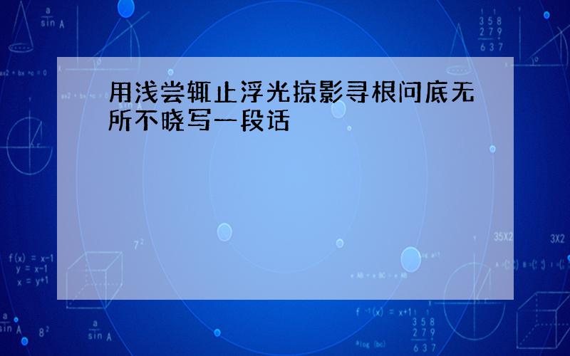 用浅尝辄止浮光掠影寻根问底无所不晓写一段话