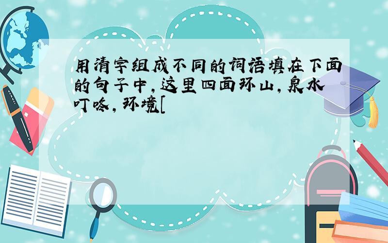 用清字组成不同的词语填在下面的句子中,这里四面环山,泉水叮咚,环境[