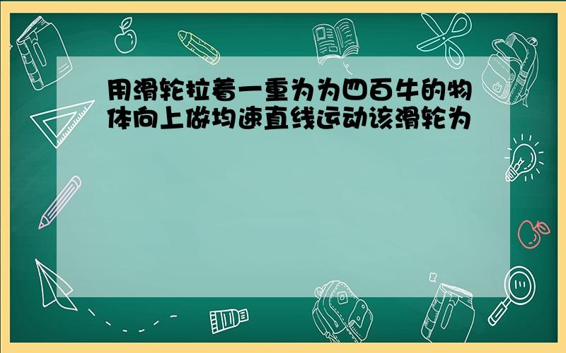 用滑轮拉着一重为为四百牛的物体向上做均速直线运动该滑轮为