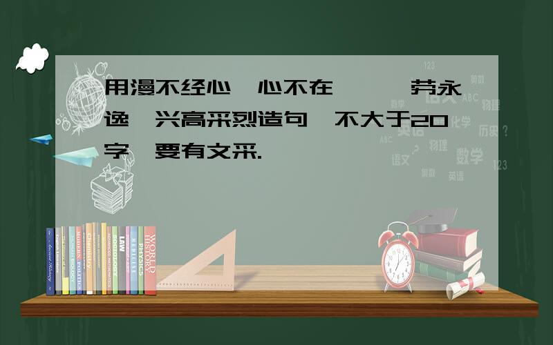 用漫不经心,心不在焉,一劳永逸,兴高采烈造句,不大于20字,要有文采.