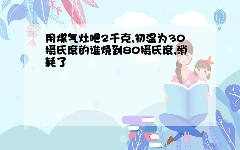 用煤气灶吧2千克,初温为30摄氏度的谁烧到80摄氏度,消耗了