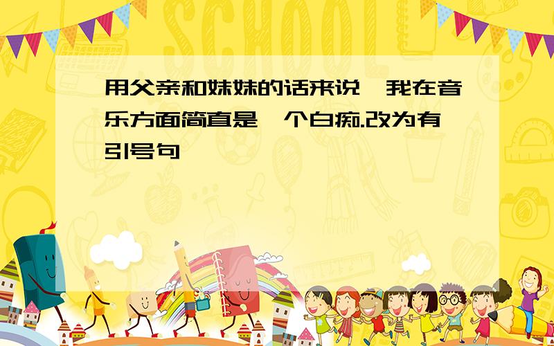 用父亲和妹妹的话来说,我在音乐方面简直是一个白痴.改为有引号句