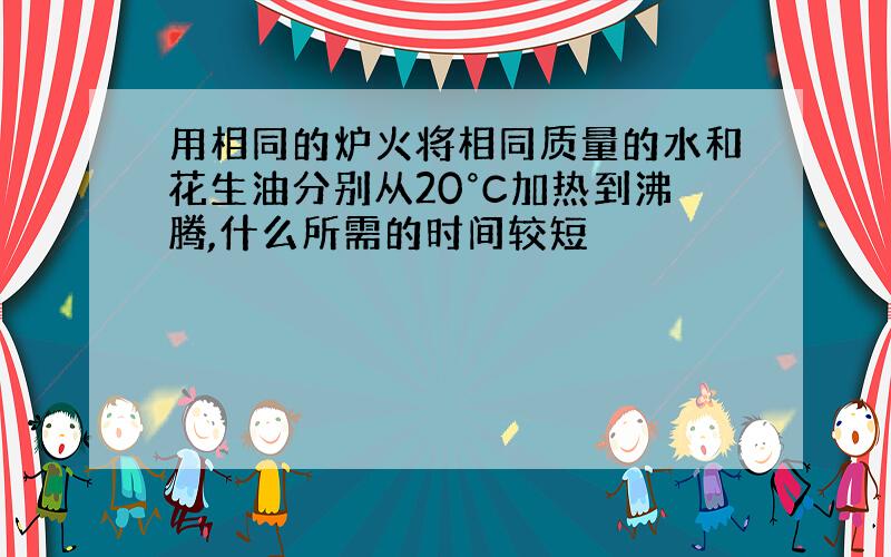 用相同的炉火将相同质量的水和花生油分别从20°C加热到沸腾,什么所需的时间较短