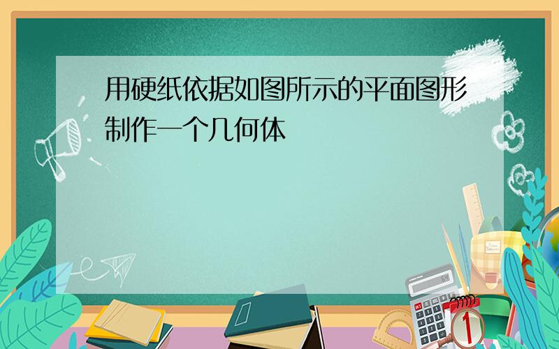 用硬纸依据如图所示的平面图形制作一个几何体