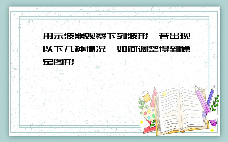 用示波器观察下列波形,若出现以下几种情况,如何调整得到稳定图形