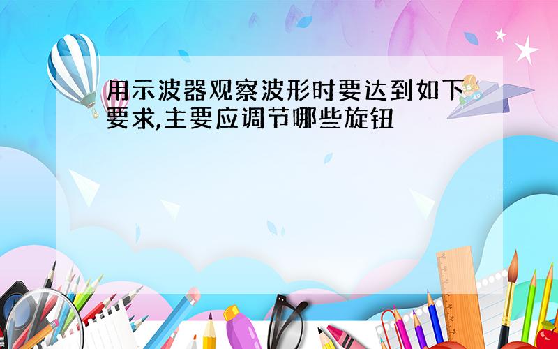 用示波器观察波形时要达到如下要求,主要应调节哪些旋钮