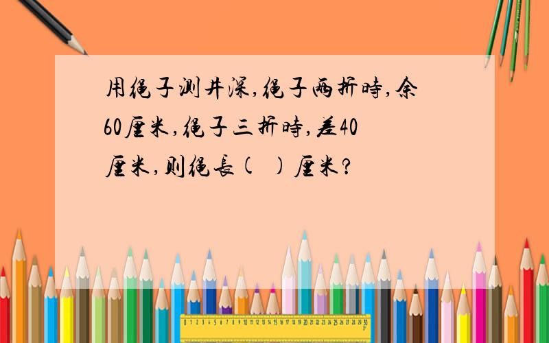 用绳子测井深,绳子两折时,余60厘米,绳子三折时,差40厘米,则绳长( )厘米?