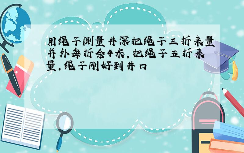 用绳子测量井深把绳子三折来量并外每折余4米,把绳子五折来量,绳子刚好到井口