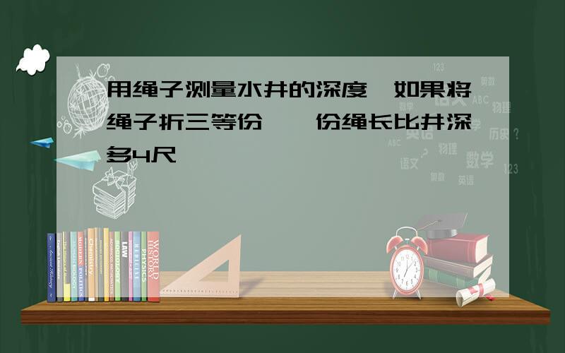 用绳子测量水井的深度,如果将绳子折三等份,一份绳长比井深多4尺