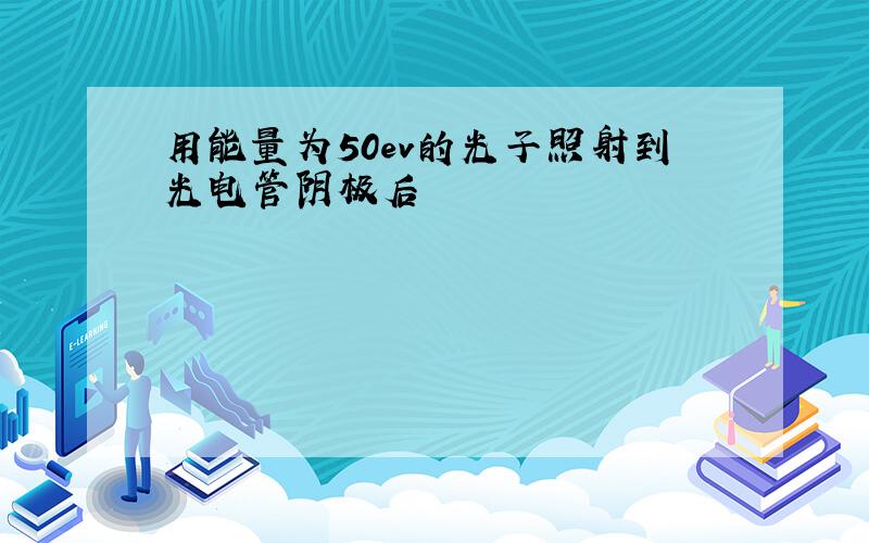 用能量为50ev的光子照射到光电管阴极后