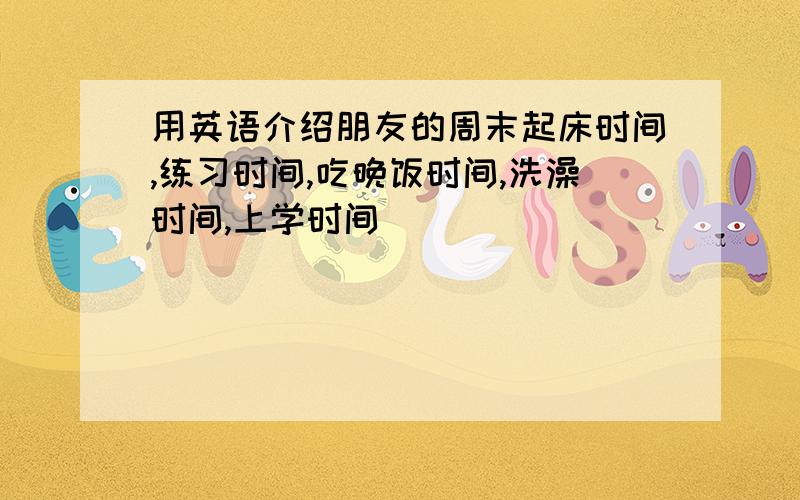 用英语介绍朋友的周末起床时间,练习时间,吃晚饭时间,洗澡时间,上学时间