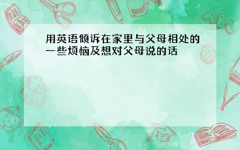 用英语倾诉在家里与父母相处的一些烦恼及想对父母说的话