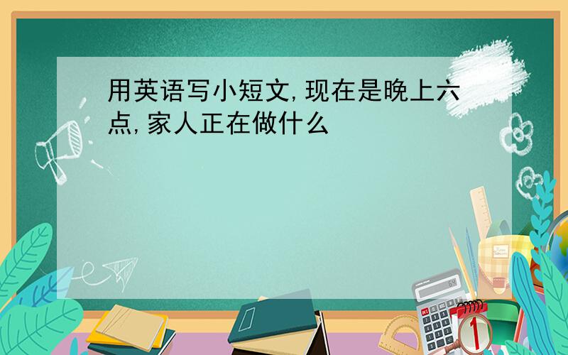 用英语写小短文,现在是晚上六点,家人正在做什么