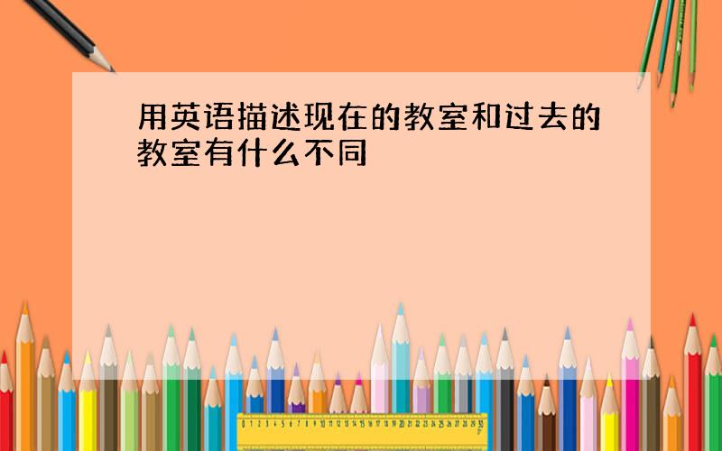 用英语描述现在的教室和过去的教室有什么不同