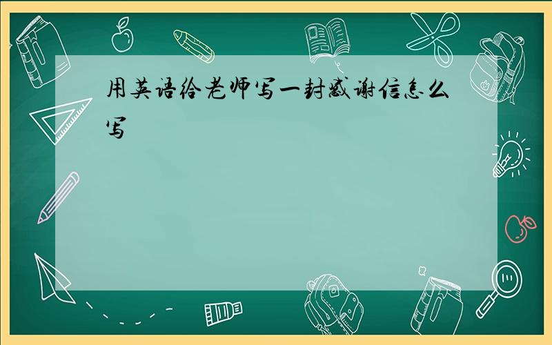 用英语给老师写一封感谢信怎么写