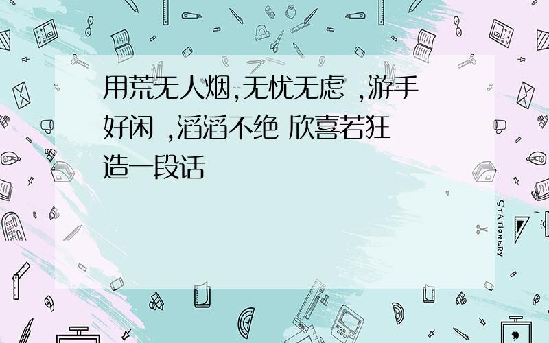 用荒无人烟,无忧无虑 ,游手好闲 ,滔滔不绝 欣喜若狂 造一段话