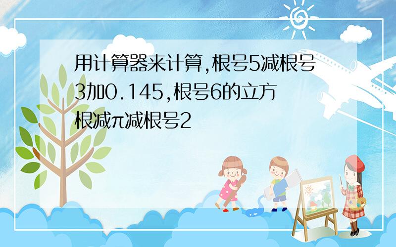 用计算器来计算,根号5减根号3加0.145,根号6的立方根减π减根号2