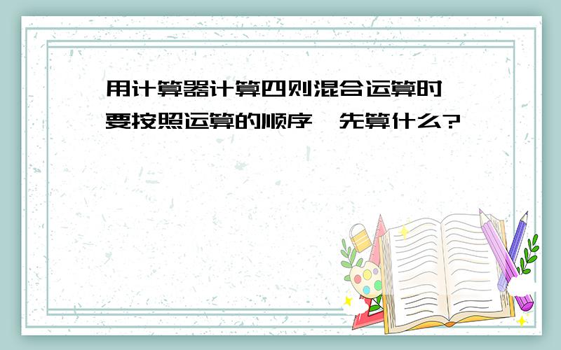 用计算器计算四则混合运算时,要按照运算的顺序,先算什么?