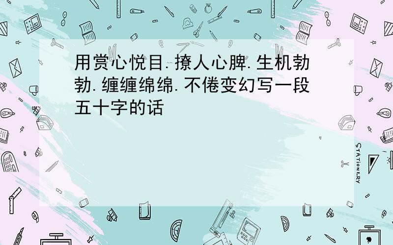 用赏心悦目.撩人心脾.生机勃勃.缠缠绵绵.不倦变幻写一段五十字的话