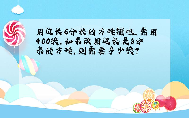 用边长6分米的方砖铺地,需用400块,如果改用边长是8分米的方砖,则需要多少块?