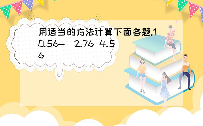 用适当的方法计算下面各题,10.56-(2.76 4.56)