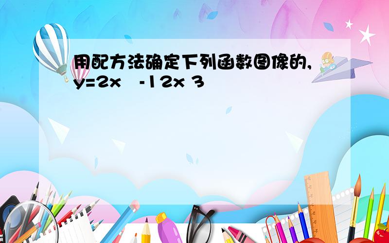 用配方法确定下列函数图像的,y=2x²-12x 3